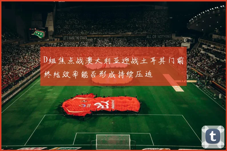 D组焦点战澳大利亚迎战土耳其门前终结效率能否形成持续压迫