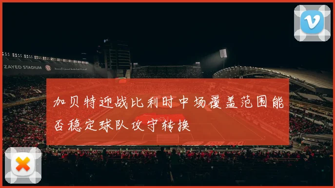 加贝特迎战比利时中场覆盖范围能否稳定球队攻守转换