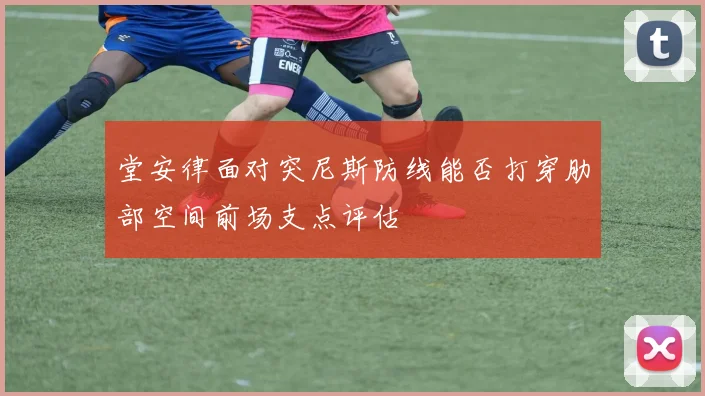 堂安律面对突尼斯防线能否打穿肋部空间前场支点评估