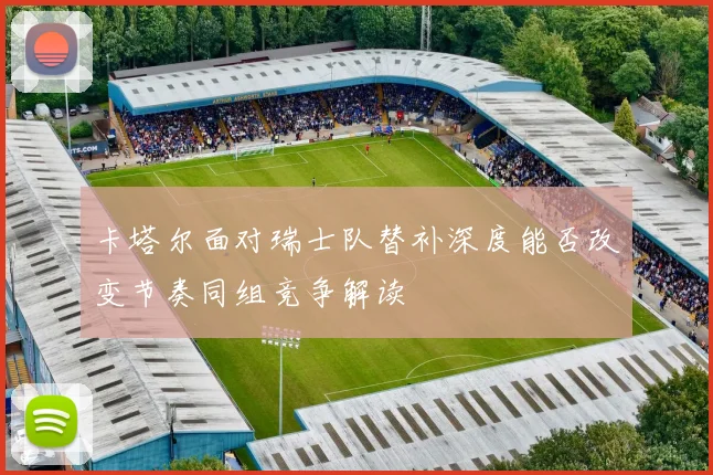 卡塔尔面对瑞士队替补深度能否改变节奏同组竞争解读