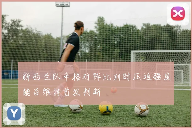 新西兰队辛格对阵比利时压迫强度能否维持首发判断