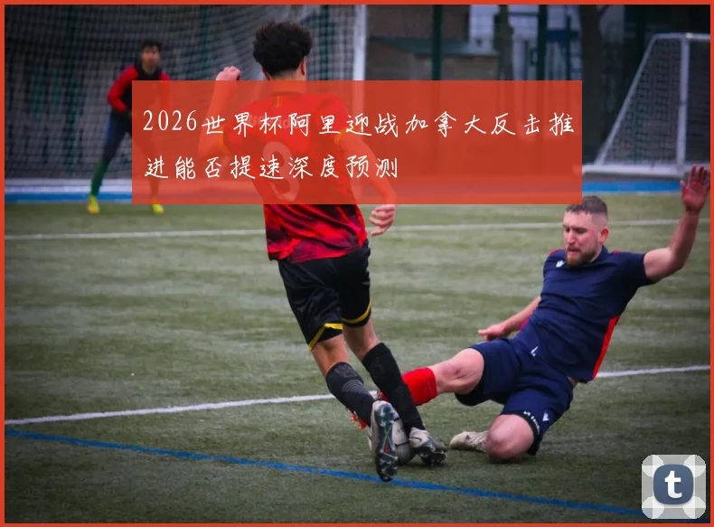 2026世界杯阿里迎战加拿大反击推进能否提速深度预测