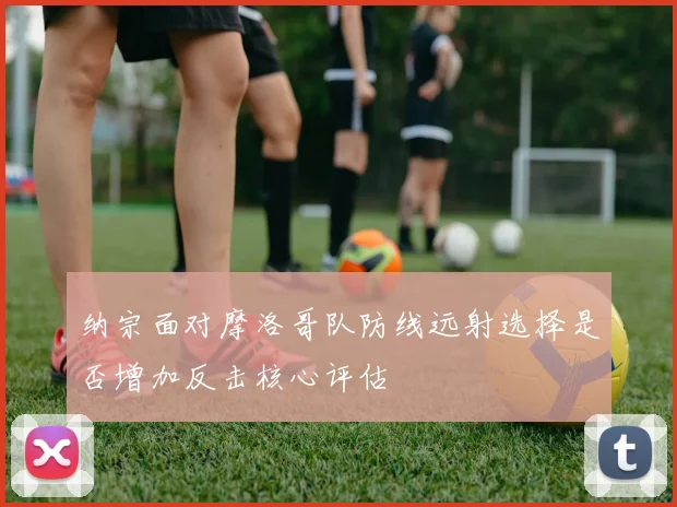 纳宗面对摩洛哥队防线远射选择是否增加反击核心评估