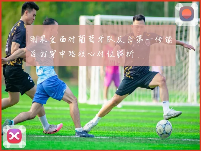 刚果金面对葡萄牙队反击第一传能否打穿中路核心对位解析