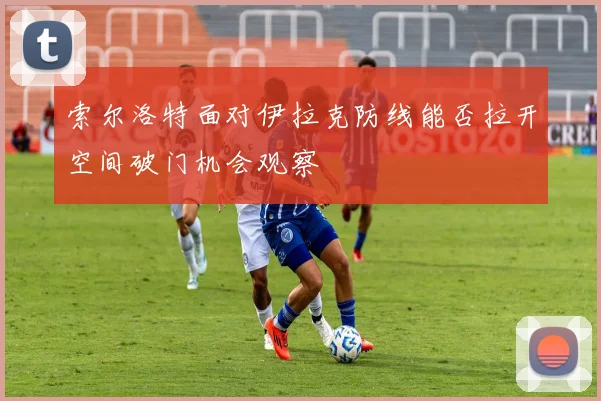 索尔洛特面对伊拉克防线能否拉开空间破门机会观察