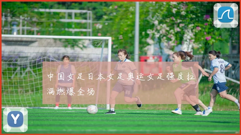 中国女足日本女足奥运女足强度拉满燃爆全场
