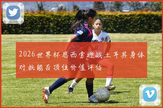 2026世界杯恩西索迎战土耳其身体对抗能否顶住价值评估