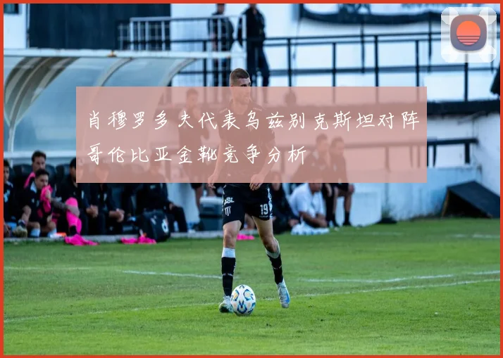 肖穆罗多夫代表乌兹别克斯坦对阵哥伦比亚金靴竞争分析