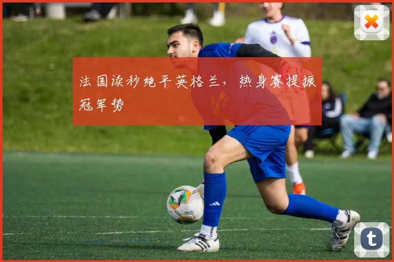法国读秒绝平英格兰，热身赛提振冠军势