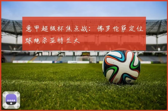 意甲超级杯焦点战：佛罗伦萨定位球绝杀亚特兰大