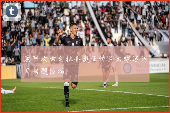 意甲次回合拉齐奥亚特兰大球迷泪目话题拉满