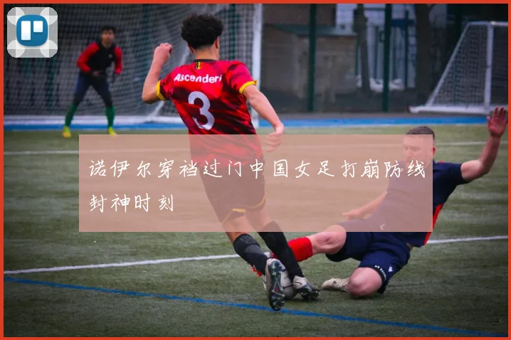 诺伊尔穿裆过门中国女足打崩防线封神时刻