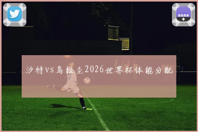 沙特vs乌拉圭2026世界杯体能分配