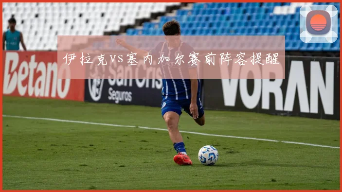 伊拉克vs塞内加尔赛前阵容提醒