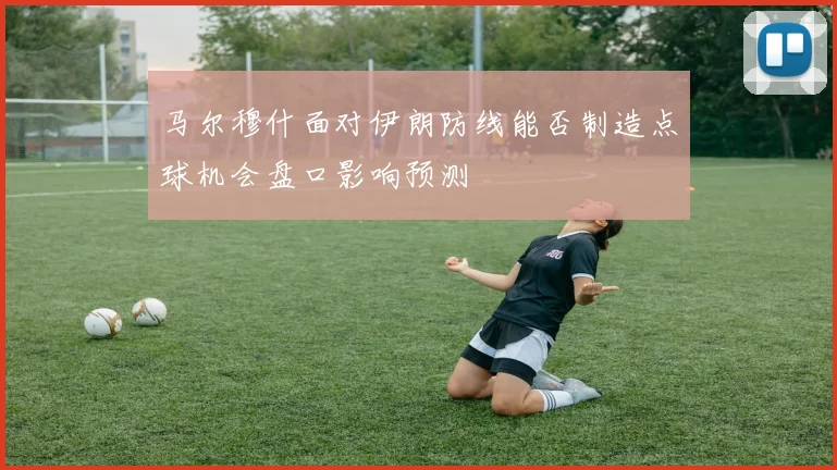 马尔穆什面对伊朗防线能否制造点球机会盘口影响预测