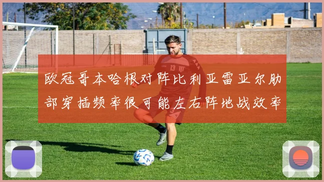 欧冠哥本哈根对阵比利亚雷亚尔肋部穿插频率很可能左右阵地战效率