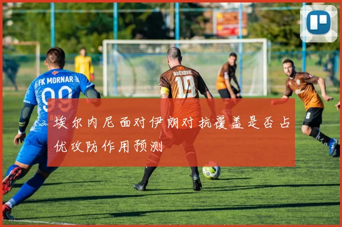 埃尔内尼面对伊朗对抗覆盖是否占优攻防作用预测