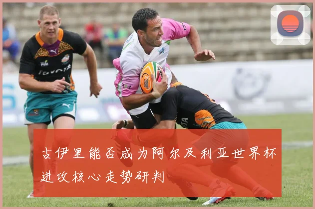 古伊里能否成为阿尔及利亚世界杯进攻核心走势研判