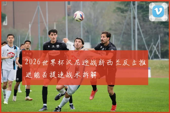 2026世界杯汉尼迎战新西兰反击推进能否提速战术拆解
