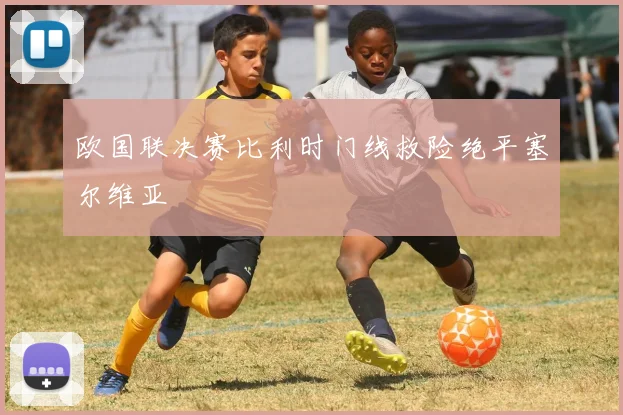 欧国联决赛比利时门线救险绝平塞尔维亚