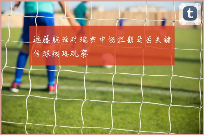 远藤航面对瑞典中场拦截是否关键传球线路观察