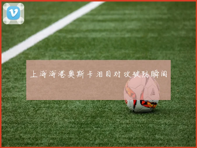 上海海港奥斯卡泪目对攻破防瞬间
