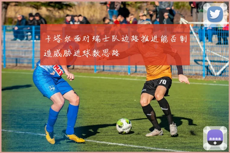 卡塔尔面对瑞士队边路推进能否制造威胁进球数思路