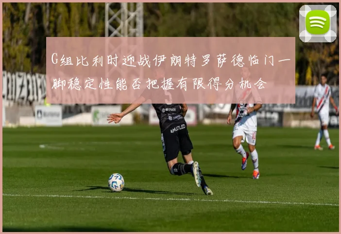 G组比利时迎战伊朗特罗萨德临门一脚稳定性能否把握有限得分机会