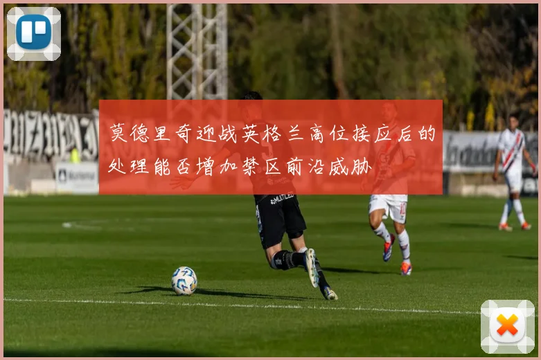 莫德里奇迎战英格兰高位接应后的处理能否增加禁区前沿威胁