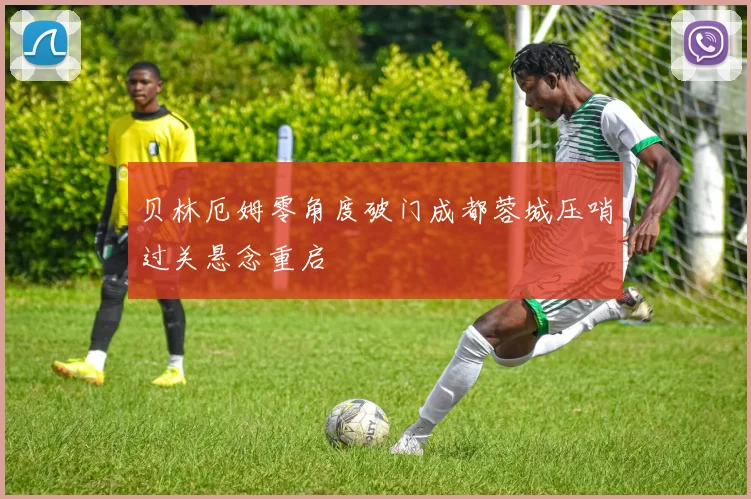 贝林厄姆零角度破门成都蓉城压哨过关悬念重启
