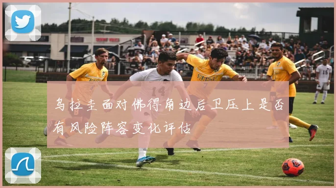 乌拉圭面对佛得角边后卫压上是否有风险阵容变化评估