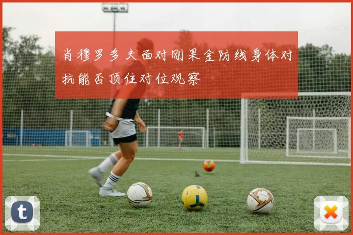 肖穆罗多夫面对刚果金防线身体对抗能否顶住对位观察