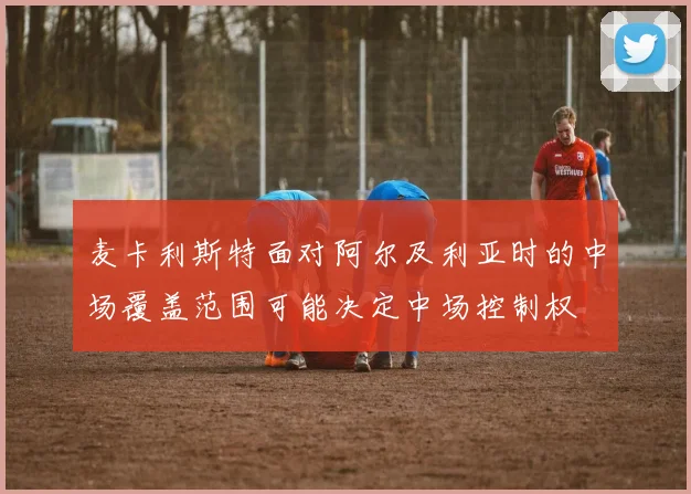 麦卡利斯特面对阿尔及利亚时的中场覆盖范围可能决定中场控制权