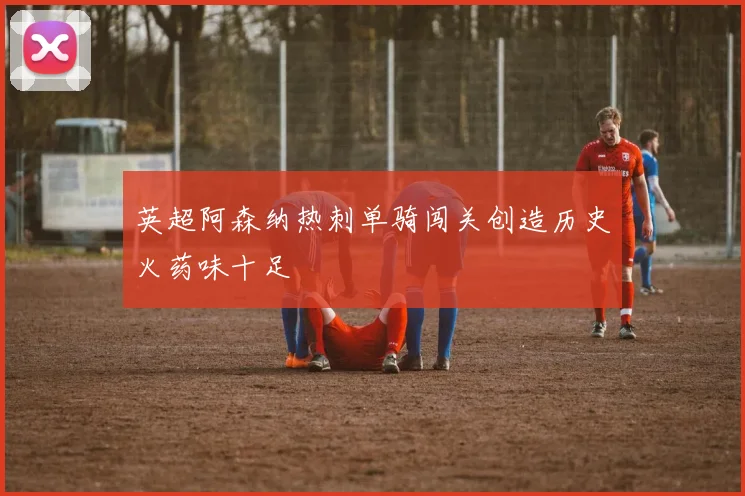 英超阿森纳热刺单骑闯关创造历史火药味十足
