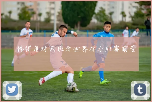 佛得角对西班牙世界杯小组赛前景