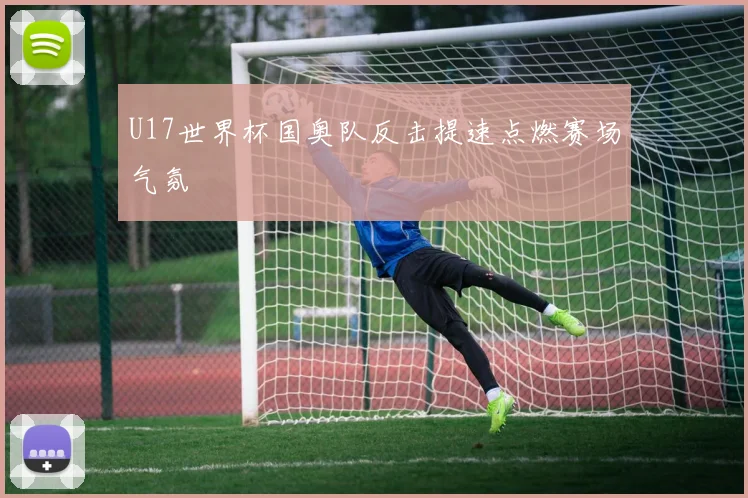 U17世界杯国奥队反击提速点燃赛场气氛
