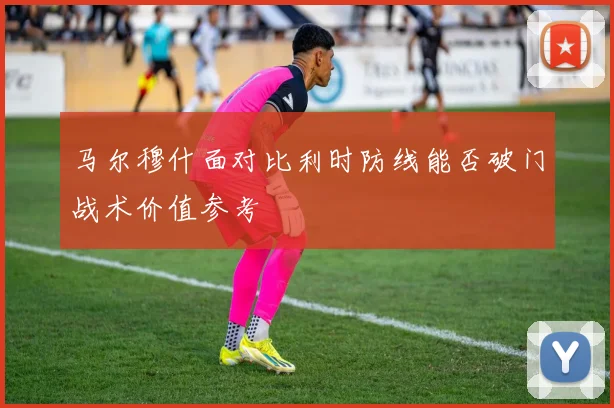 马尔穆什面对比利时防线能否破门战术价值参考