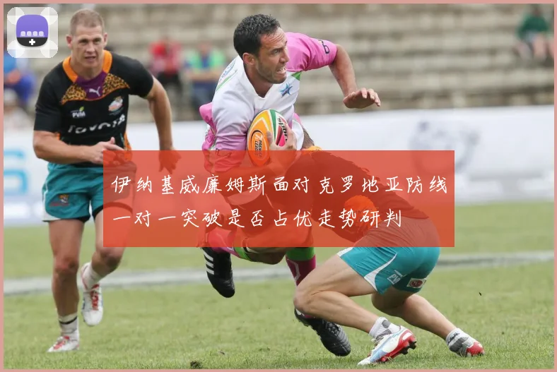伊纳基威廉姆斯面对克罗地亚防线一对一突破是否占优走势研判