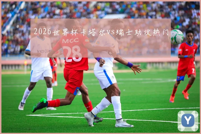 2026世界杯卡塔尔vs瑞士助攻热门