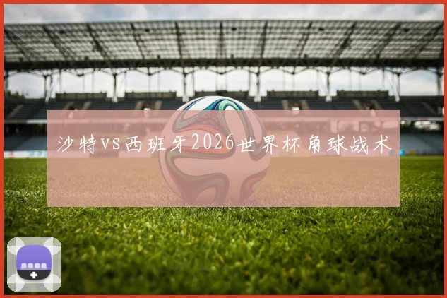 沙特vs西班牙2026世界杯角球战术