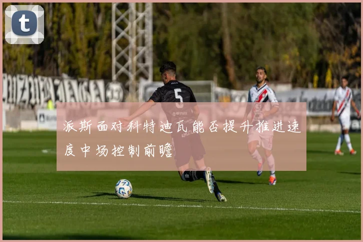 派斯面对科特迪瓦能否提升推进速度中场控制前瞻