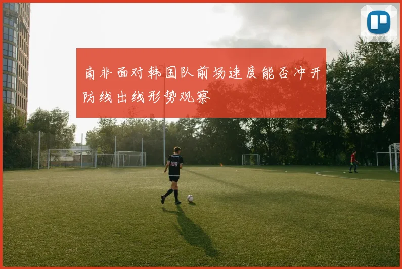 南非面对韩国队前场速度能否冲开防线出线形势观察