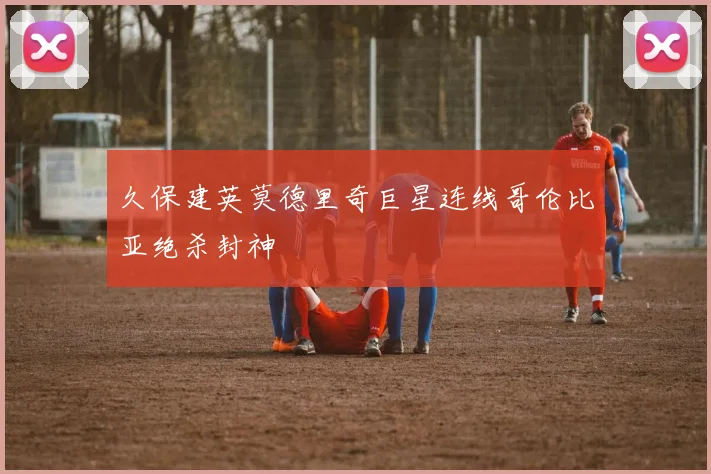 久保建英莫德里奇巨星连线哥伦比亚绝杀封神