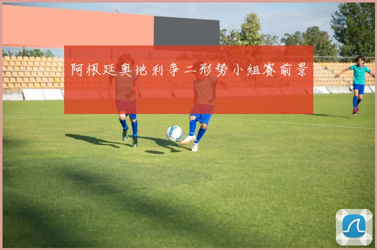 阿根廷奥地利争二形势小组赛前景