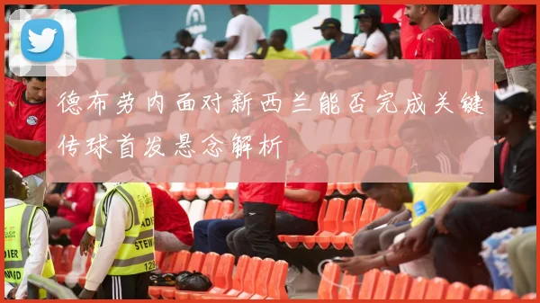 德布劳内面对新西兰能否完成关键传球首发悬念解析