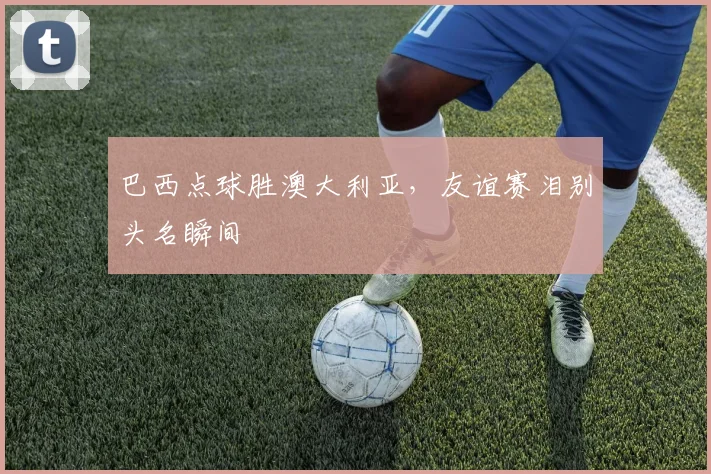 巴西点球胜澳大利亚，友谊赛泪别头名瞬间