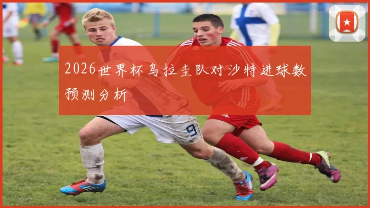 2026世界杯乌拉圭队对沙特进球数预测分析