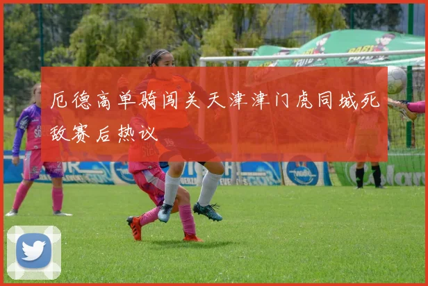 厄德高单骑闯关天津津门虎同城死敌赛后热议