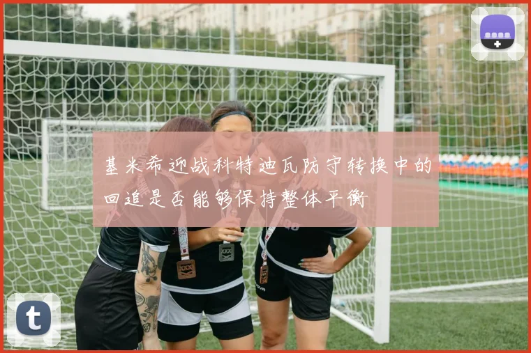 基米希迎战科特迪瓦防守转换中的回追是否能够保持整体平衡